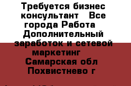 Требуется бизнес-консультант - Все города Работа » Дополнительный заработок и сетевой маркетинг   . Самарская обл.,Похвистнево г.